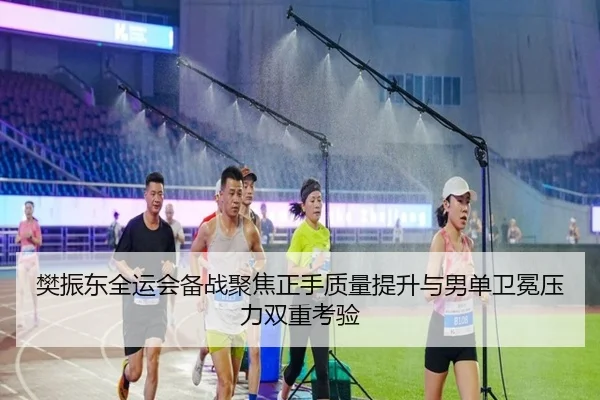 樊振东全运会备战聚焦正手质量提升与男单卫冕压力双重考验
